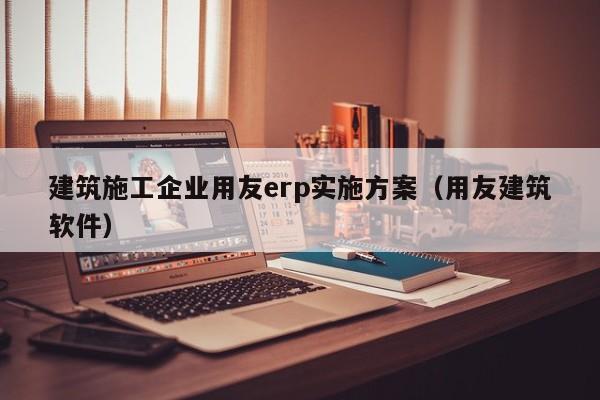 建筑施工企业用友erp实施方案（用友建筑软件）
