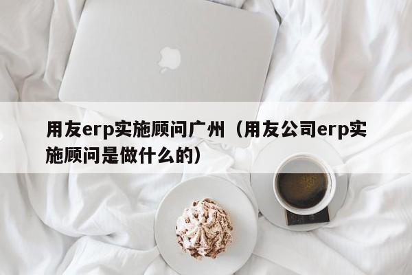用友erp实施顾问广州（用友公司erp实施顾问是做什么的）
