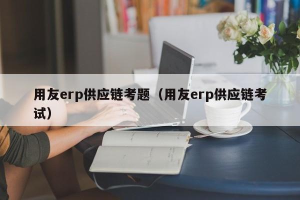 用友erp供应链考题（用友erp供应链考试）