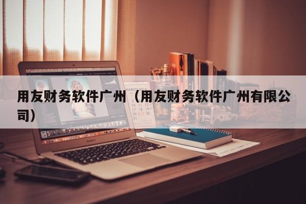 用友财务软件广州（用友财务软件广州有限公司）