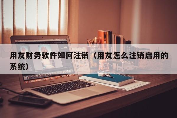 用友财务软件如何注销（用友怎么注销启用的系统）