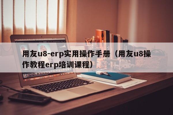 用友u8-erp实用操作手册（用友u8操作教程erp培训课程）