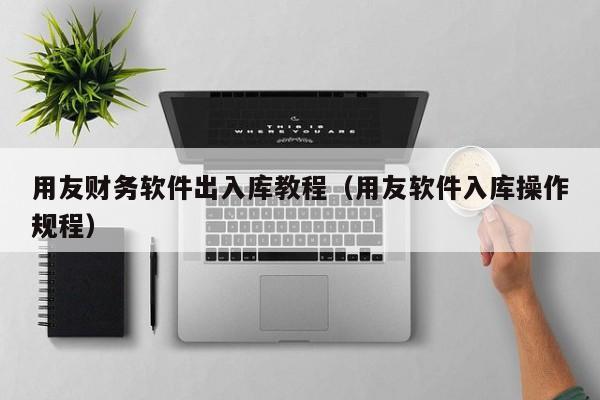 用友财务软件出入库教程（用友软件入库操作规程）