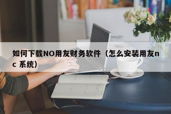 如何下载NO用友财务软件（怎么安装用友nc 系统）