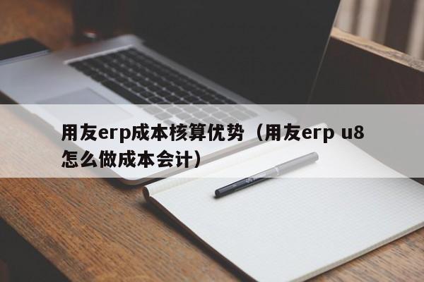 用友erp成本核算优势（用友erp u8怎么做成本会计）