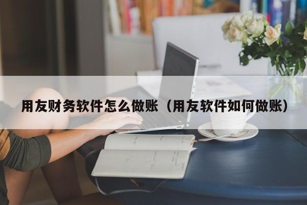 用友财务软件怎么做账（用友软件如何做账）