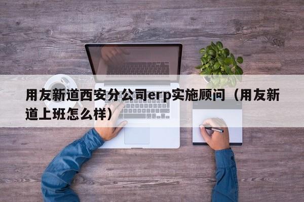 用友新道西安分公司erp实施顾问（用友新道上班怎么样）