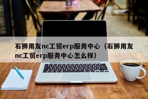 石狮用友nc工贸erp服务中心（石狮用友nc工贸erp服务中心怎么样）