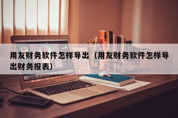 用友财务软件怎样导出（用友财务软件怎样导出财务报表）