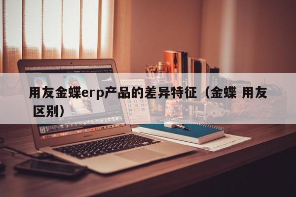 用友金蝶erp产品的差异特征（金蝶 用友 区别）