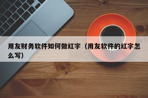 用友财务软件如何做红字（用友软件的红字怎么写）