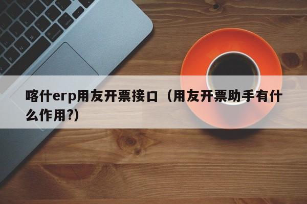 喀什erp用友开票接口（用友开票助手有什么作用?）