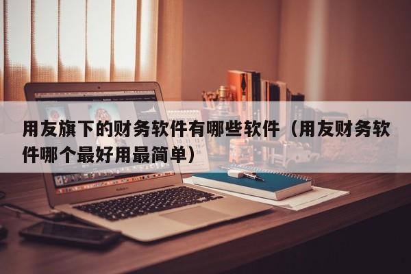 用友旗下的财务软件有哪些软件（用友财务软件哪个最好用最简单）