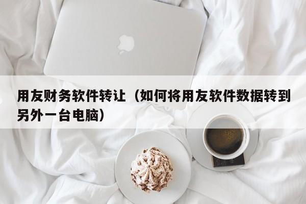 用友财务软件转让（如何将用友软件数据转到另外一台电脑）