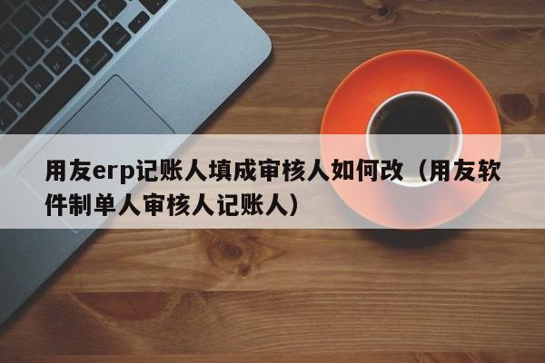 用友erp记账人填成审核人如何改（用友软件制单人审核人记账人）