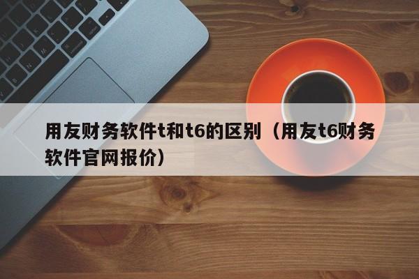 用友财务软件t和t6的区别（用友t6财务软件官网报价）