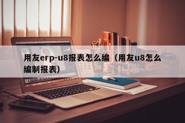 用友erp-u8报表怎么编（用友u8怎么编制报表）