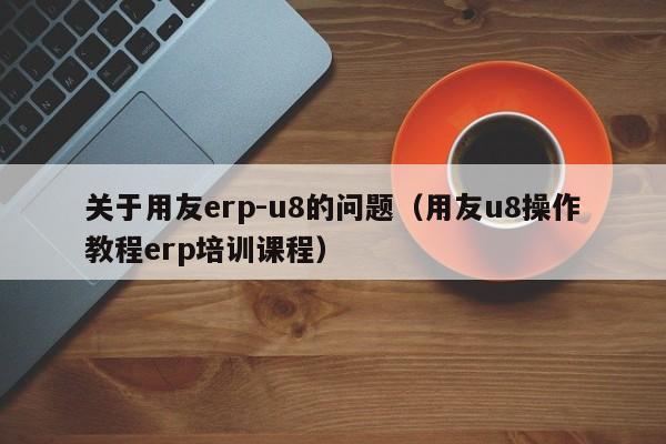 关于用友erp-u8的问题（用友u8操作教程erp培训课程）