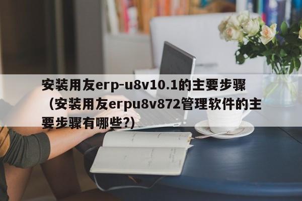 安装用友erp-u8v10.1的主要步骤（安装用友erpu8v872管理软件的主要步骤有哪些?）