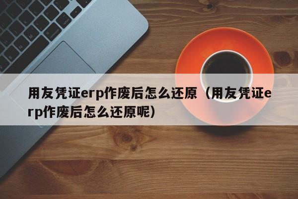 用友凭证erp作废后怎么还原（用友凭证erp作废后怎么还原呢）